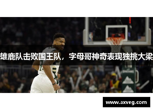 雄鹿队击败国王队，字母哥神奇表现独挑大梁