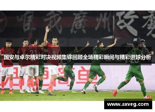 国安与卓尔精彩对决视频集锦回顾全场精彩瞬间与精彩进球分析